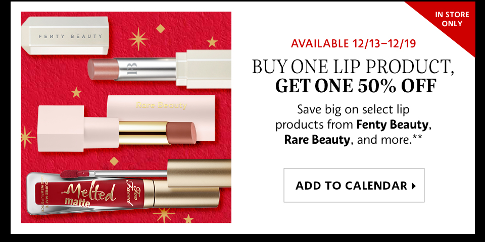 Available 12/13–12/19 | Buy One Lip Product, Get One 50% Off | Save big on select lip products from Fenty Beauty, Rare Beauty, and more.** | ADD TO CALENDAR >