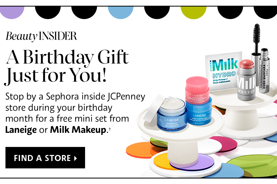 Beauty Insider | A Birthday Gift Just for You! | Stop by a Sephora inside JCPenney store during your birthday month for a free mini set from Laneige or Milk Makeup.† | find a store >