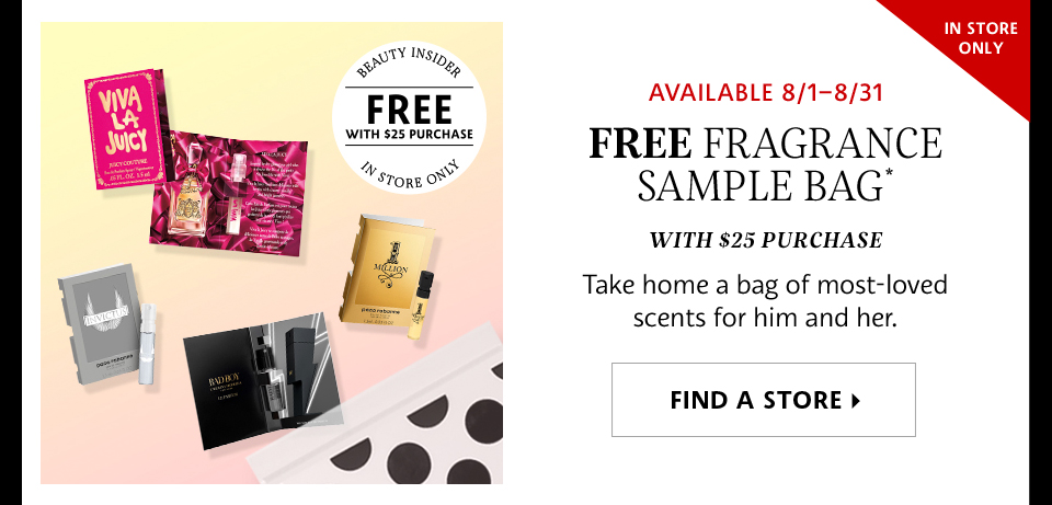 AVAILABLE 8/1-8/31 | FREE FRAGRANCE SAMPLE BAG* | WITH $25 PURCHASE | TAKE HOME A BAG OF MOST-LOVED SCENTS FOR HIM AND HER. | FIND A STORE >