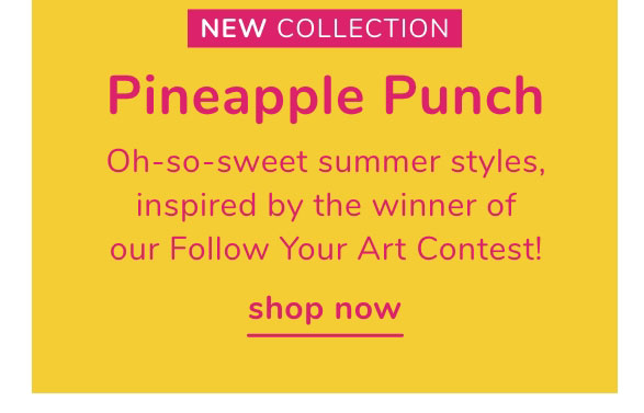  NEW COLLECTION Pineapple Punch Oh-so-sweet summer styles, inspired by the winner of our Follow Your Art Contest! shop now 