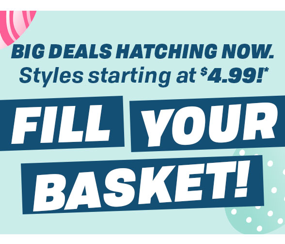 BIG DEALS HATCHING NOW. Styles starting at *4.99r FILL YOUR BASKET! 